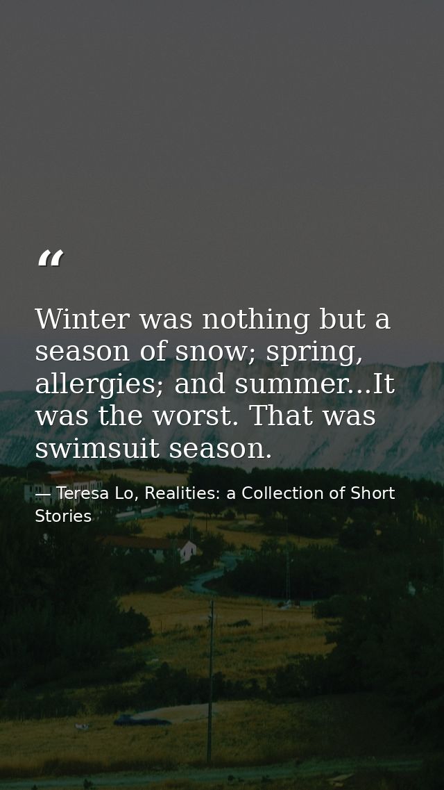 Winter was nothing but a season of snow; spring, allergies; and summer...It was the worst. That was swimsuit season. — Teresa Lo, Realities: a Collection of Short Stories