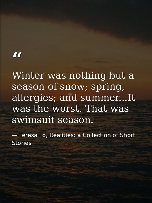 Winter was nothing but a season of snow; spring, allergies; and summer...It was the worst. That was swimsuit season. — Teresa Lo, Realities: a Collection of Short Stories