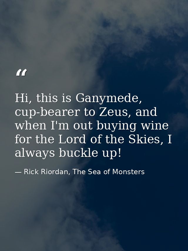 Hi, this is Ganymede, cup-bearer to Zeus, and when I'm out buying wine for the Lord of the Skies, I always buckle up! — Rick Riordan, The Sea of Monsters