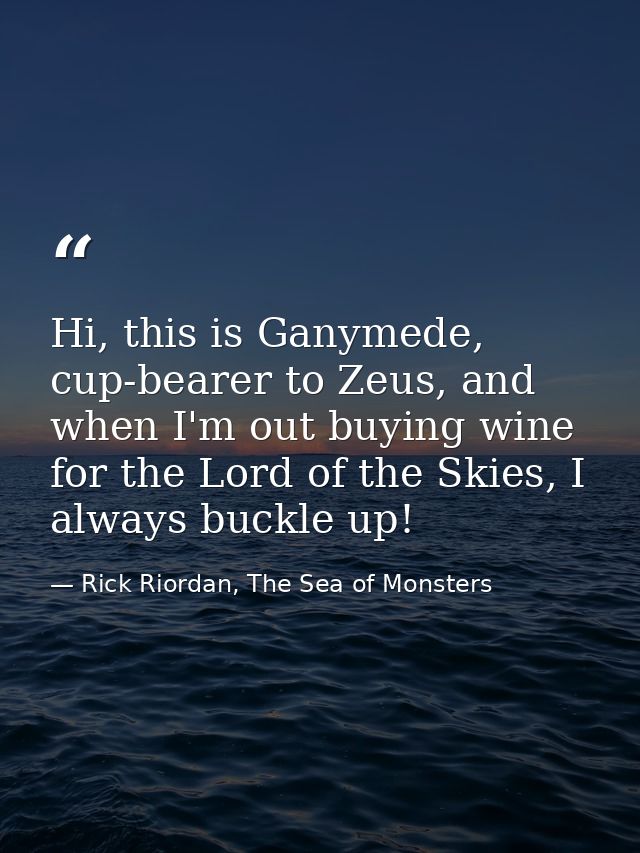 Hi, this is Ganymede, cup-bearer to Zeus, and when I'm out buying wine for the Lord of the Skies, I always buckle up! — Rick Riordan, The Sea of Monsters