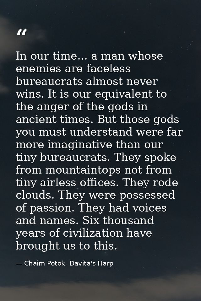 In our time... a man whose enemies are faceless bureaucrats almost never wins. It is our equivalent to the anger of the  — Chaim Potok, Davita's Harp