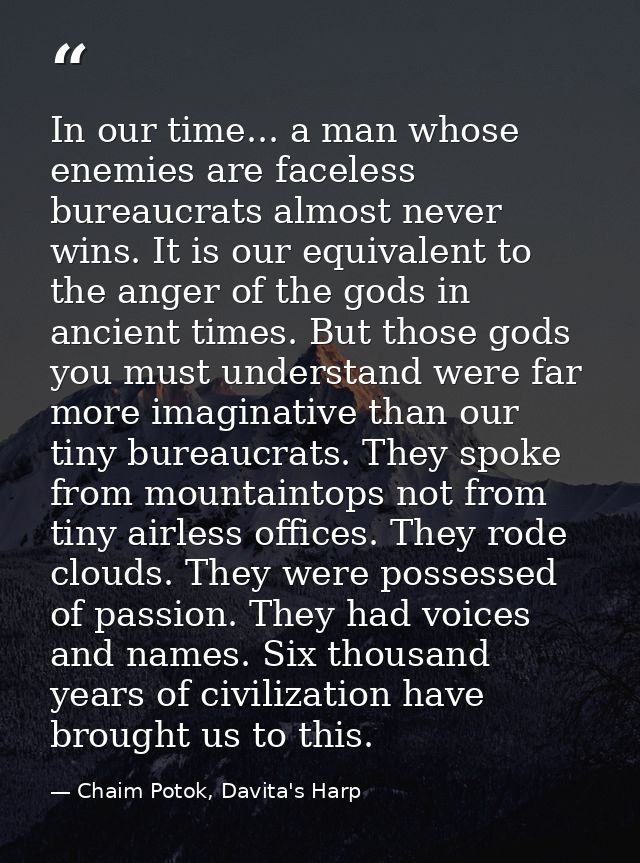 In our time... a man whose enemies are faceless bureaucrats almost never wins. It is our equivalent to the anger of the  — Chaim Potok, Davita's Harp