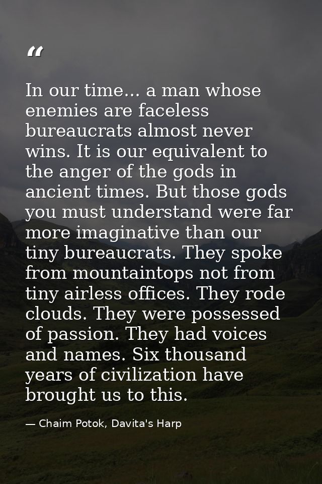 In our time... a man whose enemies are faceless bureaucrats almost never wins. It is our equivalent to the anger of the  — Chaim Potok, Davita's Harp