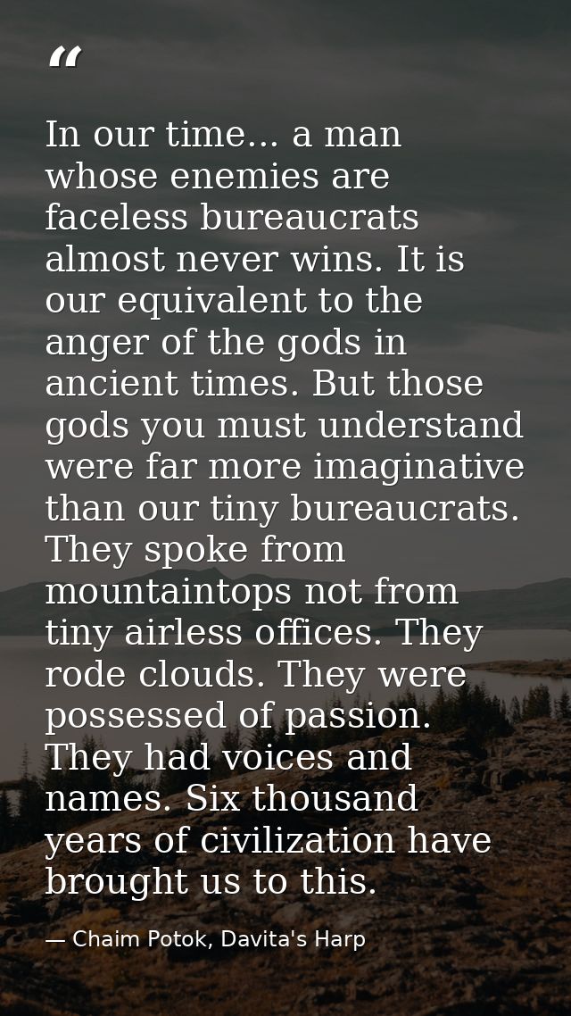 In our time... a man whose enemies are faceless bureaucrats almost never wins. It is our equivalent to the anger of the  — Chaim Potok, Davita's Harp