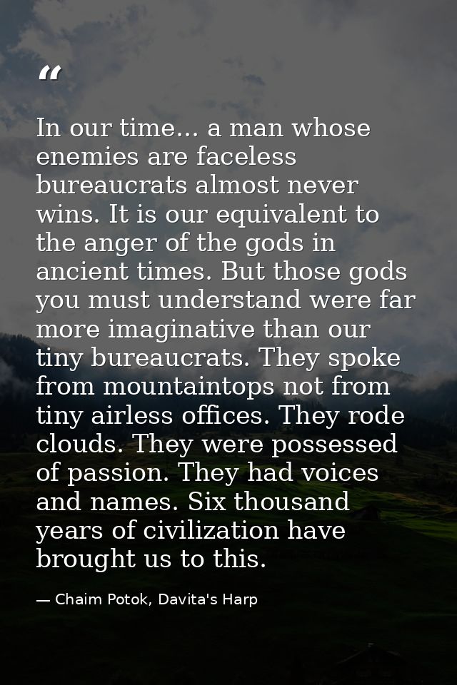 In our time... a man whose enemies are faceless bureaucrats almost never wins. It is our equivalent to the anger of the  — Chaim Potok, Davita's Harp
