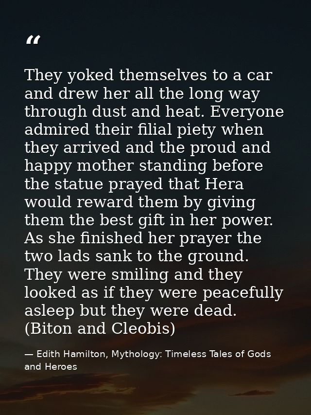 They yoked themselves to a car and drew her all the long way through dust and heat. Everyone admired their filial piety  — Edith Hamilton, Mythology: Timeless Tales of Gods and Heroes