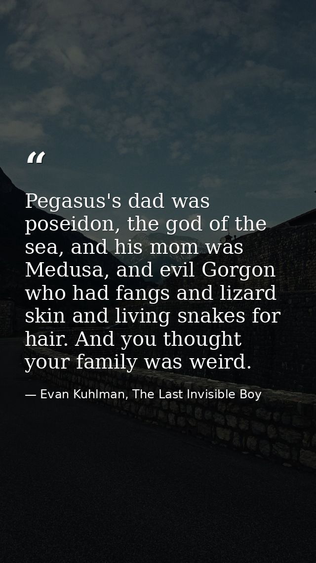 Pegasus's dad was poseidon, the god of the sea, and his mom was Medusa, and evil Gorgon who had fangs and lizard skin an — Evan Kuhlman, The Last Invisible Boy