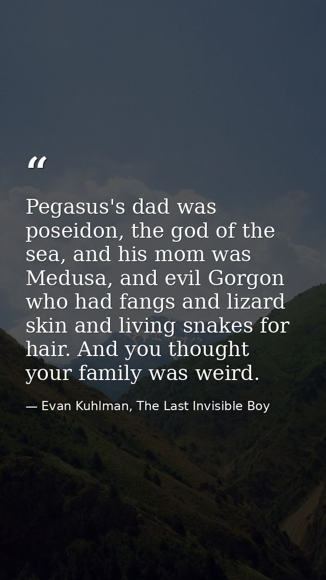 Pegasus's dad was poseidon, the god of the sea, and his mom was Medusa, and evil Gorgon who had fangs and lizard skin an — Evan Kuhlman, The Last Invisible Boy