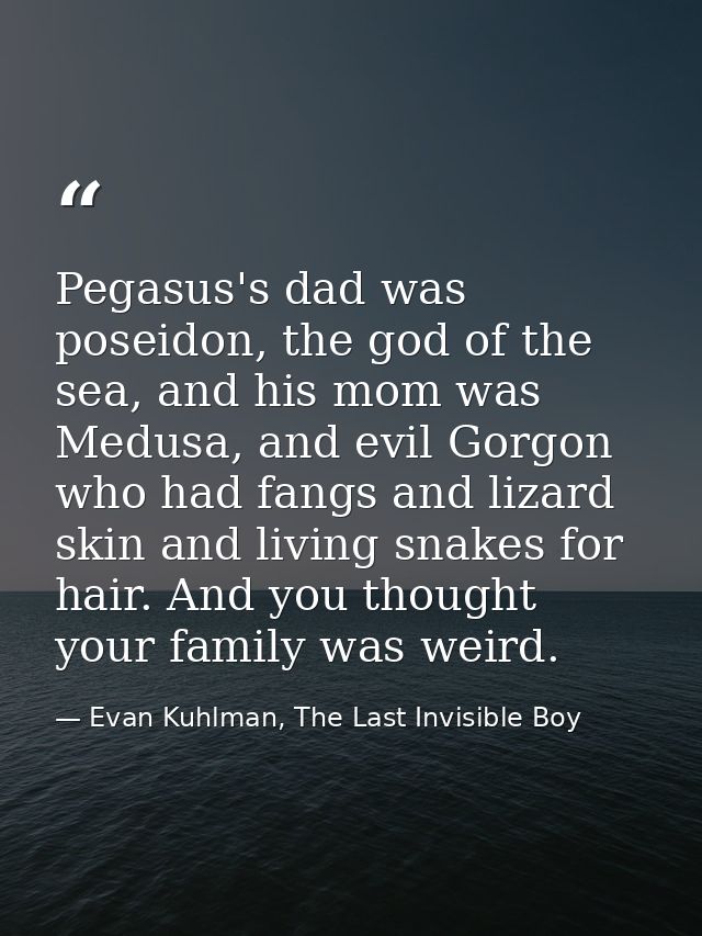 Pegasus's dad was poseidon, the god of the sea, and his mom was Medusa, and evil Gorgon who had fangs and lizard skin an — Evan Kuhlman, The Last Invisible Boy