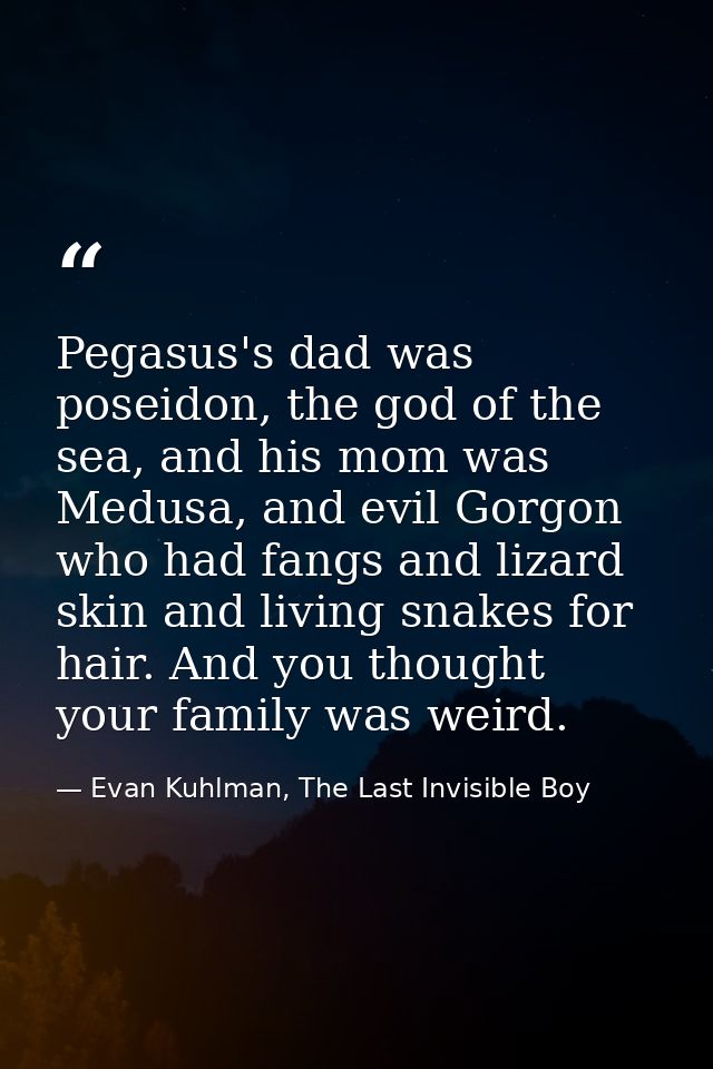 Pegasus's dad was poseidon, the god of the sea, and his mom was Medusa, and evil Gorgon who had fangs and lizard skin an — Evan Kuhlman, The Last Invisible Boy
