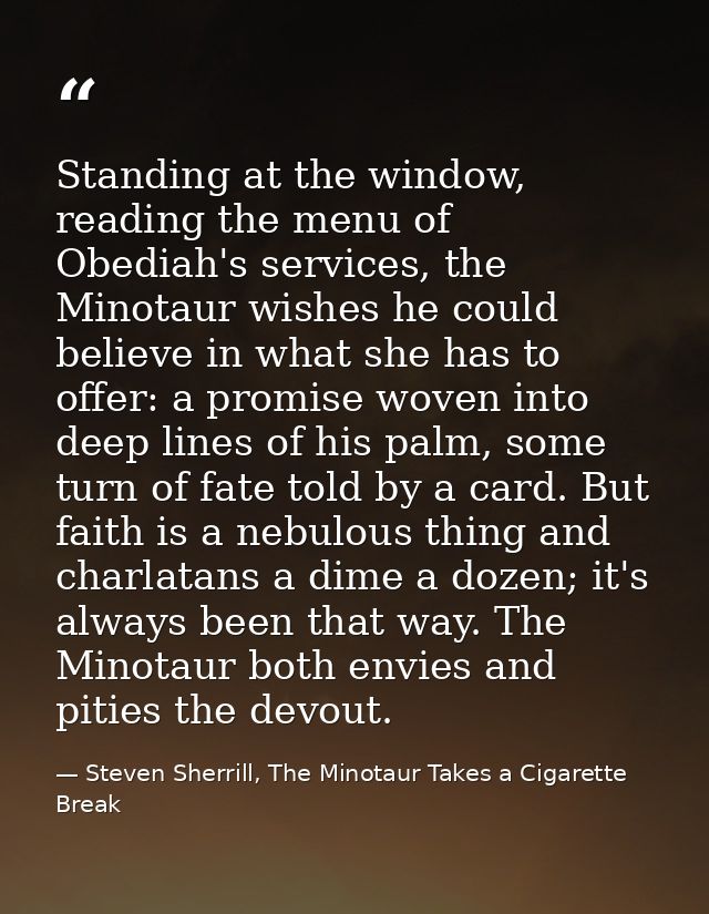 Standing at the window, reading the menu of Obediah's services, the Minotaur wishes he could believe in what she has to  — Steven Sherrill, The Minotaur Takes a Cigarette Break