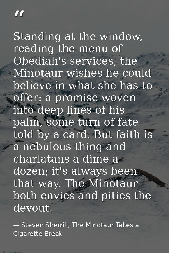 Standing at the window, reading the menu of Obediah's services, the Minotaur wishes he could believe in what she has to  — Steven Sherrill, The Minotaur Takes a Cigarette Break