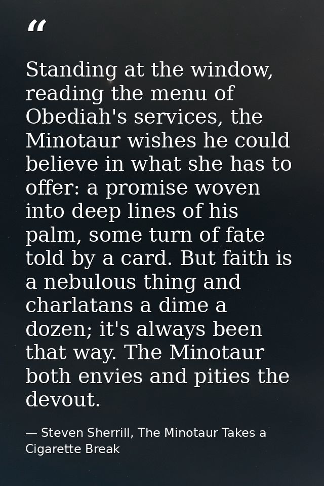 Standing at the window, reading the menu of Obediah's services, the Minotaur wishes he could believe in what she has to  — Steven Sherrill, The Minotaur Takes a Cigarette Break