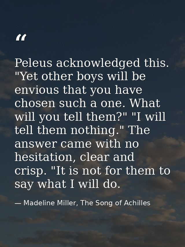 Peleus acknowledged this. "Yet other boys will be envious that you have chosen such a one. What will you tell them?" "I  — Madeline Miller, The Song of Achilles