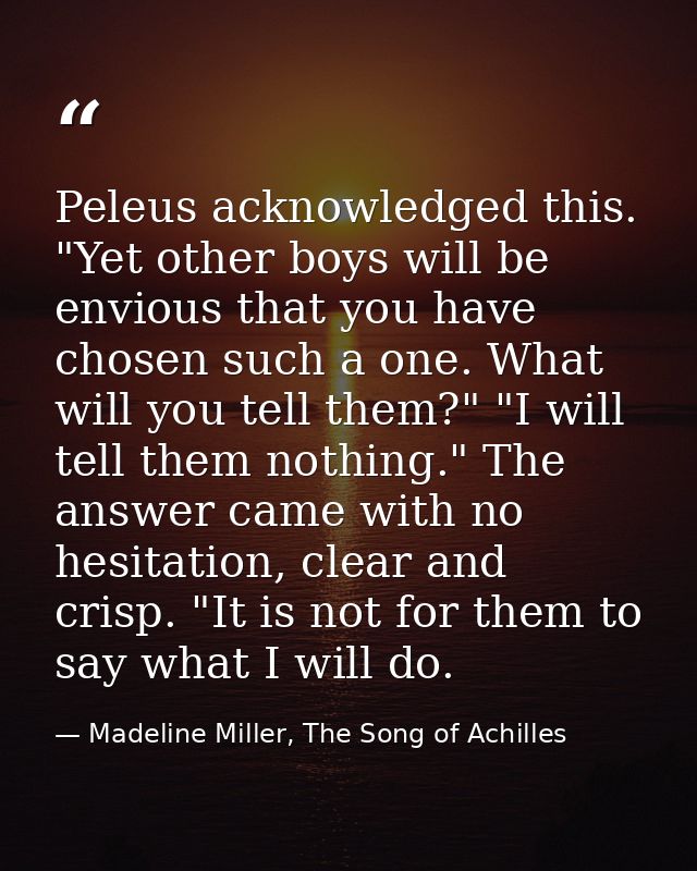 Peleus acknowledged this. "Yet other boys will be envious that you have chosen such a one. What will you tell them?" "I  — Madeline Miller, The Song of Achilles
