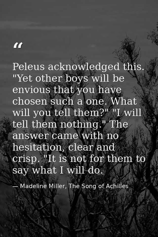 Peleus acknowledged this. "Yet other boys will be envious that you have chosen such a one. What will you tell them?" "I  — Madeline Miller, The Song of Achilles