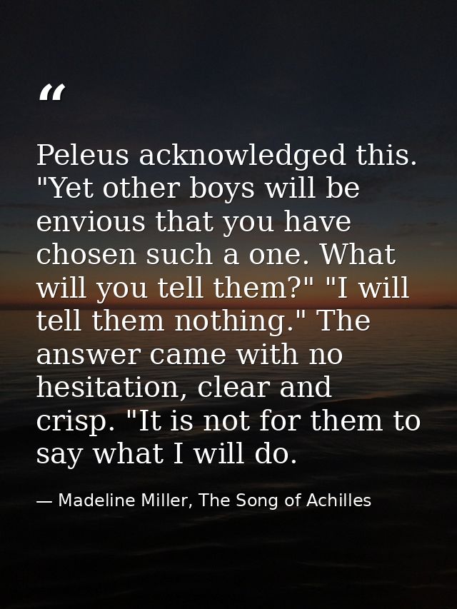 Peleus acknowledged this. "Yet other boys will be envious that you have chosen such a one. What will you tell them?" "I  — Madeline Miller, The Song of Achilles