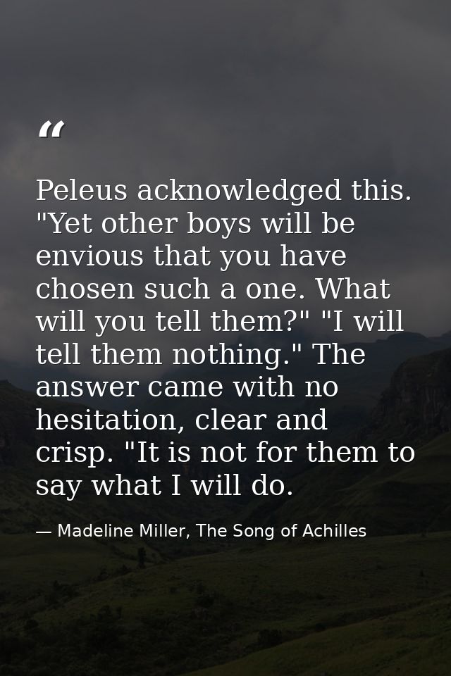 Peleus acknowledged this. "Yet other boys will be envious that you have chosen such a one. What will you tell them?" "I  — Madeline Miller, The Song of Achilles