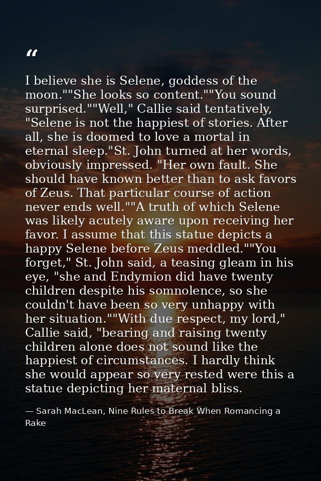 I believe she is Selene, goddess of the moon.""She looks so content.""You sound surprised.""Well," Callie said tentative — Sarah MacLean, Nine Rules to Break When Romancing a Rake