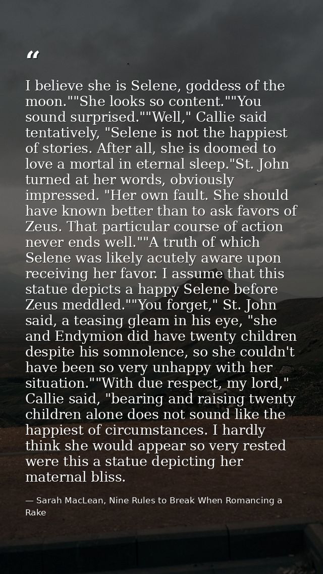 I believe she is Selene, goddess of the moon.""She looks so content.""You sound surprised.""Well," Callie said tentative — Sarah MacLean, Nine Rules to Break When Romancing a Rake