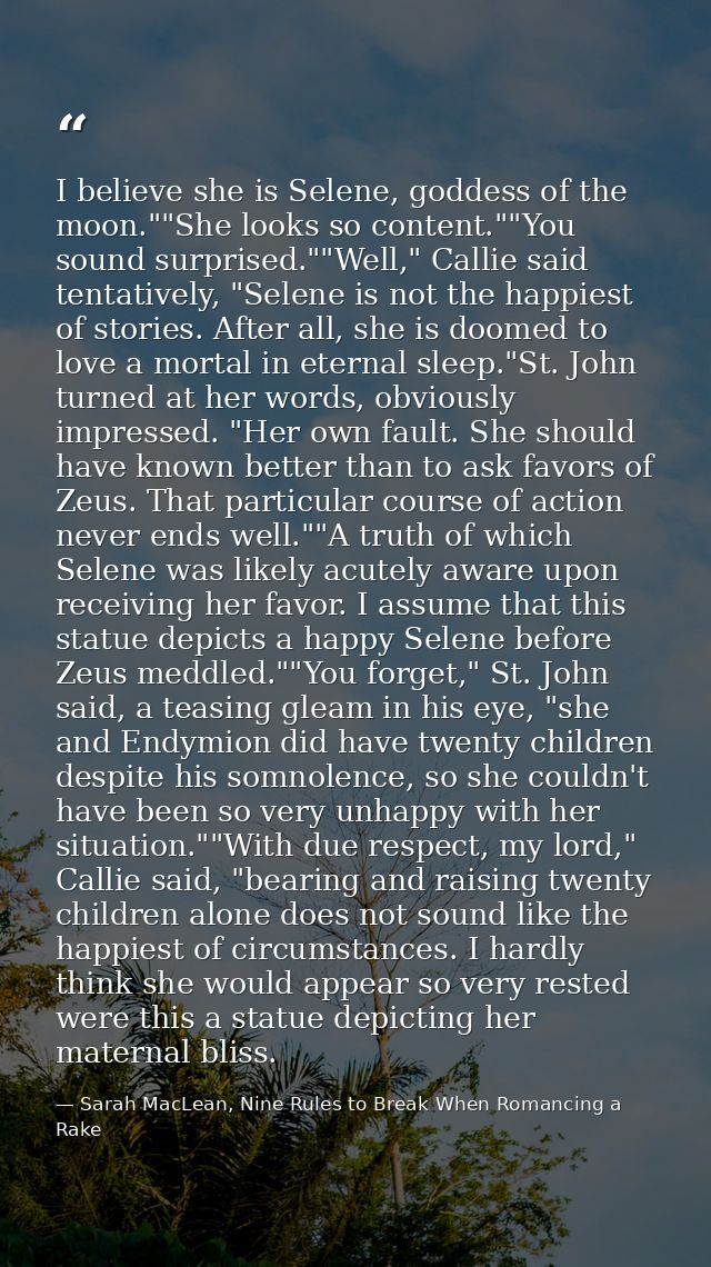 I believe she is Selene, goddess of the moon.""She looks so content.""You sound surprised.""Well," Callie said tentative — Sarah MacLean, Nine Rules to Break When Romancing a Rake