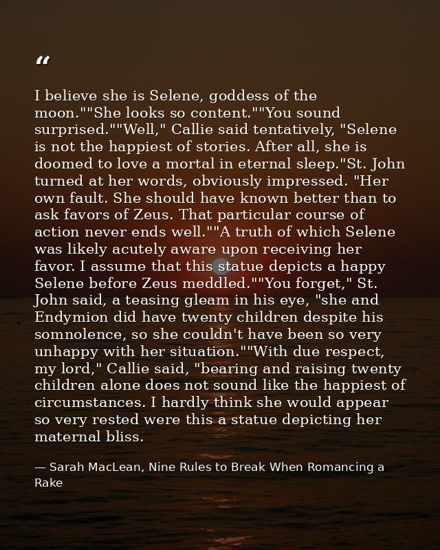 I believe she is Selene, goddess of the moon.""She looks so content.""You sound surprised.""Well," Callie said tentative — Sarah MacLean, Nine Rules to Break When Romancing a Rake