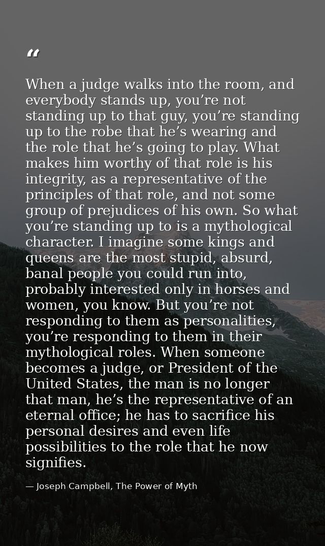 When a judge walks into the room, and everybody stands up, you’re not standing up to that guy, you’re standing up to the — Joseph Campbell, The Power of Myth