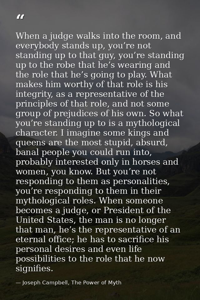 When a judge walks into the room, and everybody stands up, you’re not standing up to that guy, you’re standing up to the — Joseph Campbell, The Power of Myth