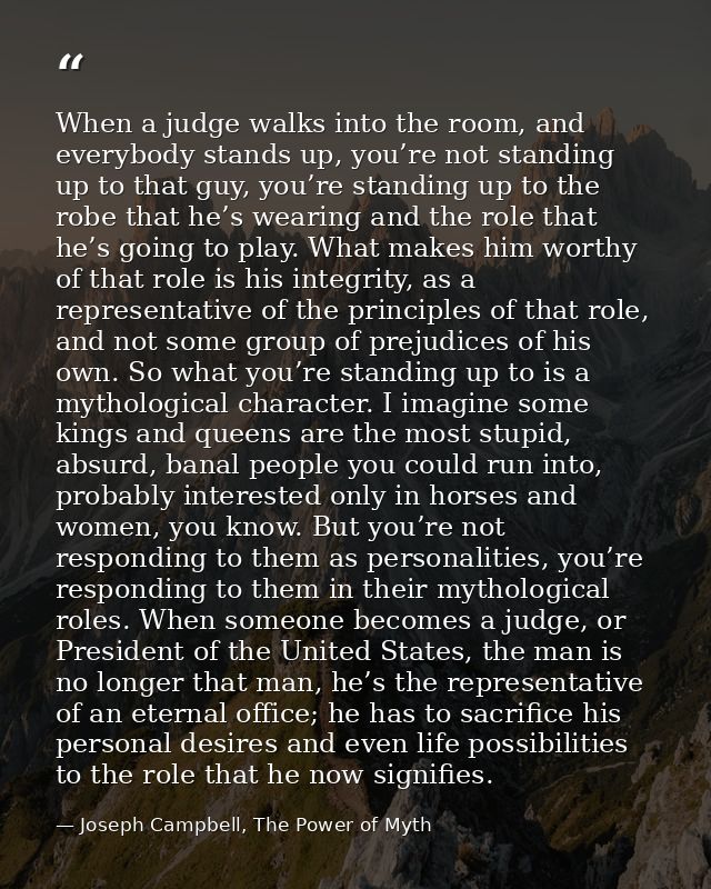 When a judge walks into the room, and everybody stands up, you’re not standing up to that guy, you’re standing up to the — Joseph Campbell, The Power of Myth
