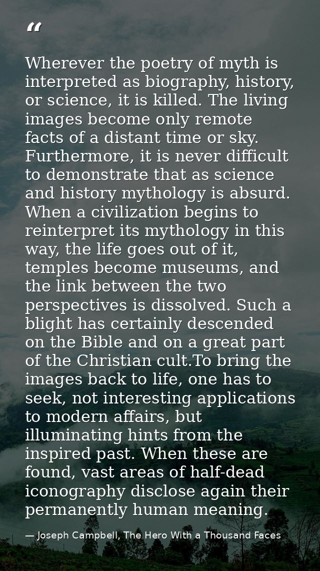 Wherever the poetry of myth is interpreted as biography, history, or science, it is killed. The living images become onl — Joseph Campbell, The Hero With a Thousand Faces