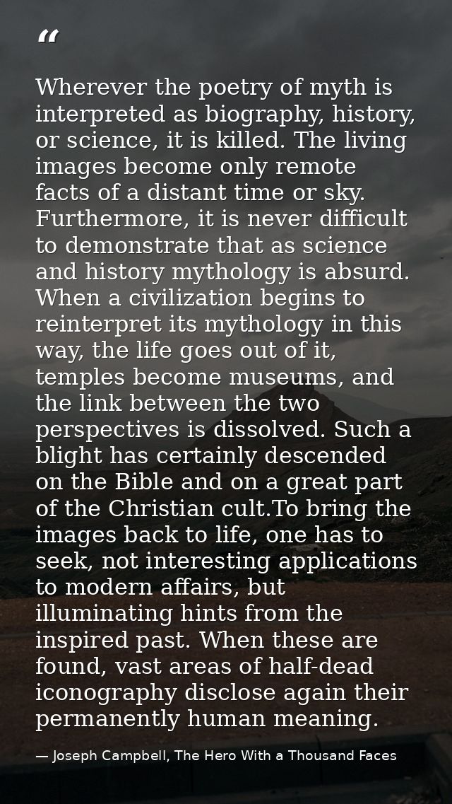 Wherever the poetry of myth is interpreted as biography, history, or science, it is killed. The living images become onl — Joseph Campbell, The Hero With a Thousand Faces