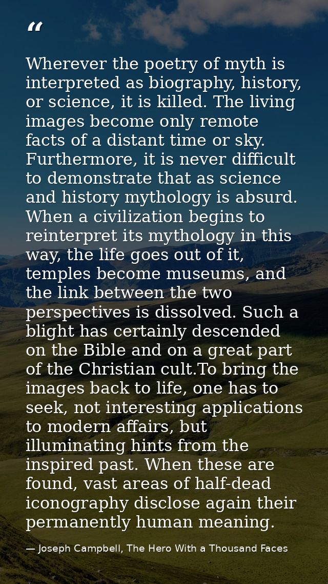 Wherever the poetry of myth is interpreted as biography, history, or science, it is killed. The living images become onl — Joseph Campbell, The Hero With a Thousand Faces
