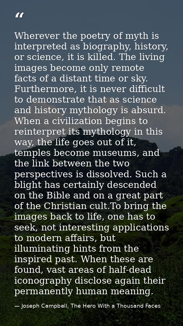 Wherever the poetry of myth is interpreted as biography, history, or science, it is killed. The living images become onl — Joseph Campbell, The Hero With a Thousand Faces