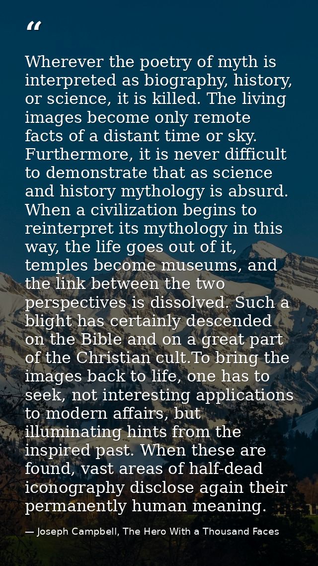 Wherever the poetry of myth is interpreted as biography, history, or science, it is killed. The living images become onl — Joseph Campbell, The Hero With a Thousand Faces