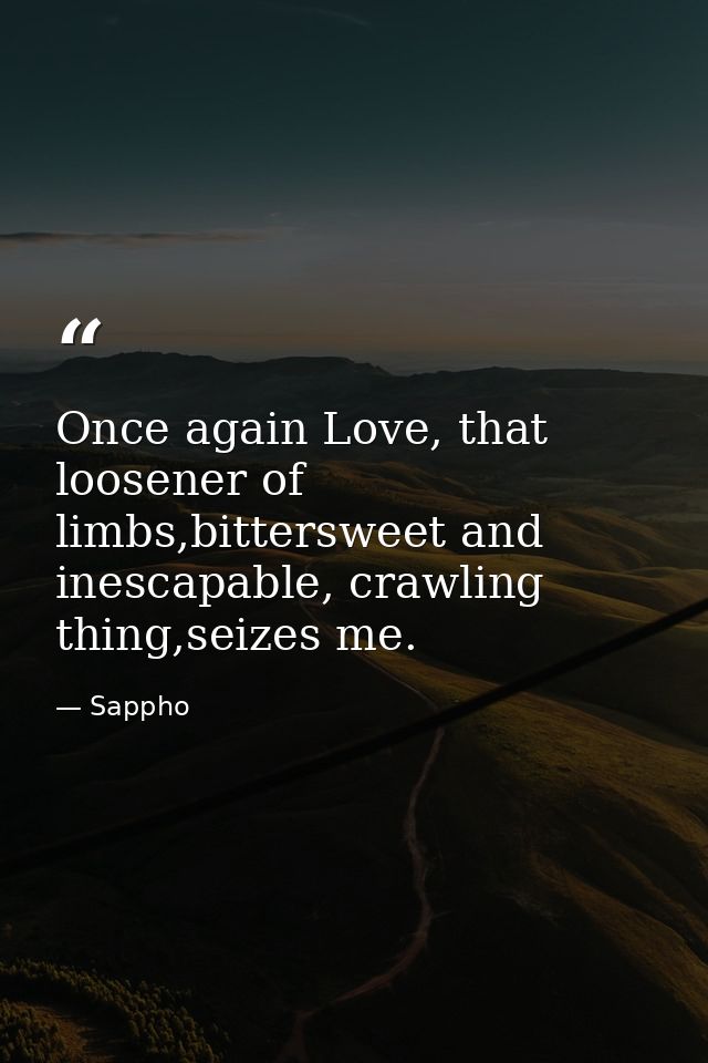 Once again Love, that loosener of limbs,bittersweet and inescapable, crawling thing,seizes me. — Sappho