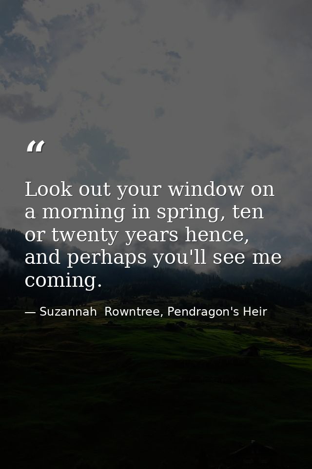 Look out your window on a morning in spring, ten or twenty years hence, and perhaps you'll see me coming. — Suzannah  Rowntree, Pendragon's Heir