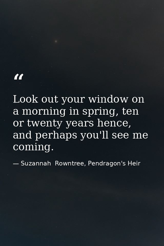 Look out your window on a morning in spring, ten or twenty years hence, and perhaps you'll see me coming. — Suzannah  Rowntree, Pendragon's Heir