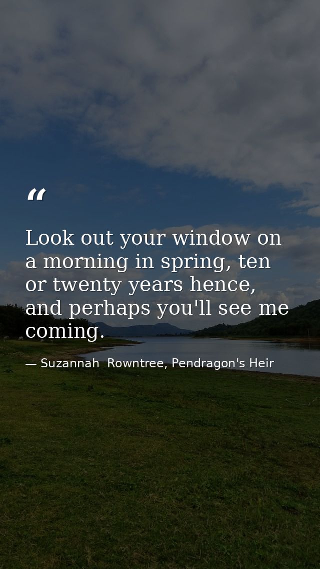 Look out your window on a morning in spring, ten or twenty years hence, and perhaps you'll see me coming. — Suzannah  Rowntree, Pendragon's Heir