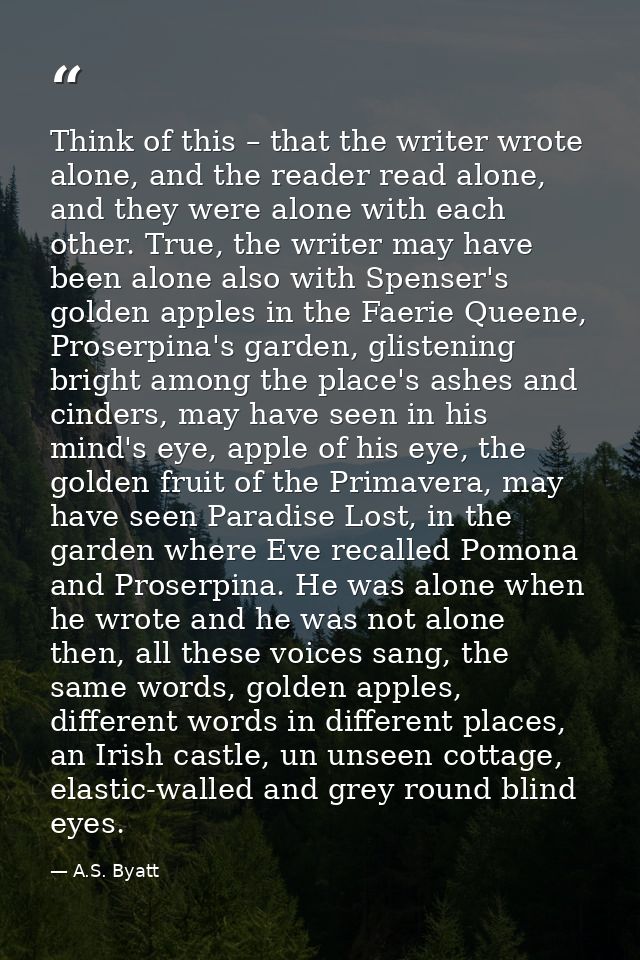 Think of this – that the writer wrote alone, and the reader read alone, and they were alone with each other. True, the w — A.S. Byatt