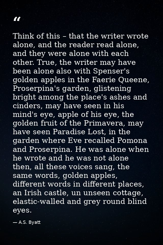 Think of this – that the writer wrote alone, and the reader read alone, and they were alone with each other. True, the w — A.S. Byatt