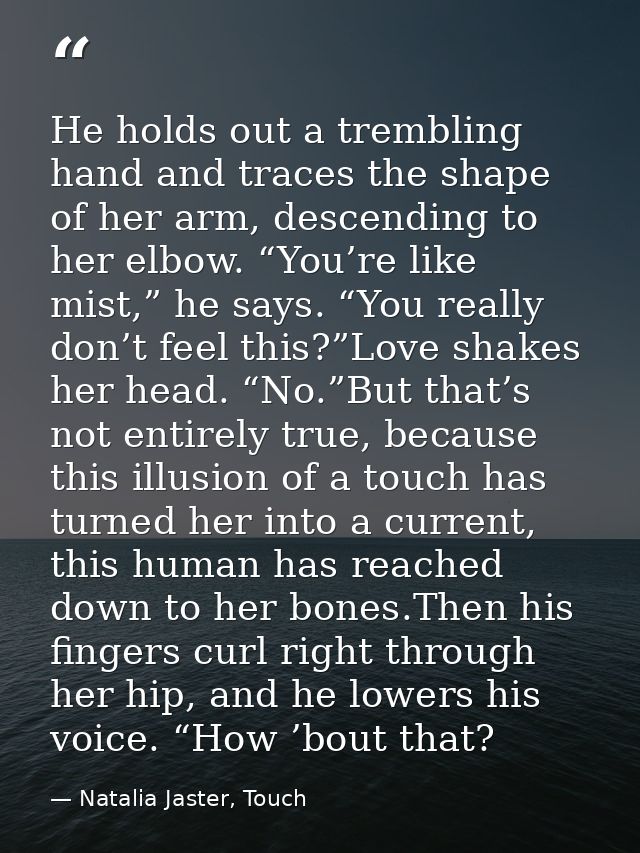 He holds out a trembling hand and traces the shape of her arm, descending to her elbow. “You’re like mist,” he says. “Yo — Natalia Jaster, Touch
