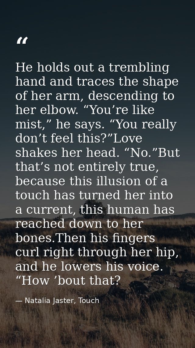 He holds out a trembling hand and traces the shape of her arm, descending to her elbow. “You’re like mist,” he says. “Yo — Natalia Jaster, Touch
