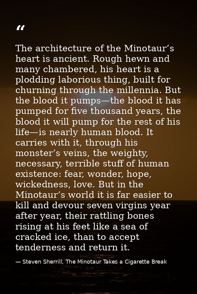 The architecture of the Minotaur’s heart is ancient. Rough hewn and many chambered, his heart is a plodding laborious th — Steven Sherrill, The Minotaur Takes a Cigarette Break
