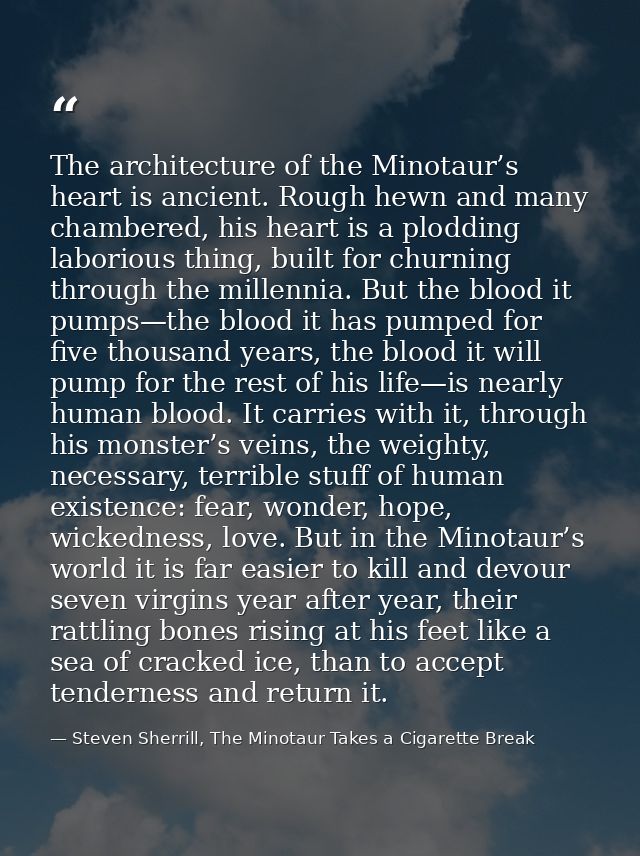 The architecture of the Minotaur’s heart is ancient. Rough hewn and many chambered, his heart is a plodding laborious th — Steven Sherrill, The Minotaur Takes a Cigarette Break