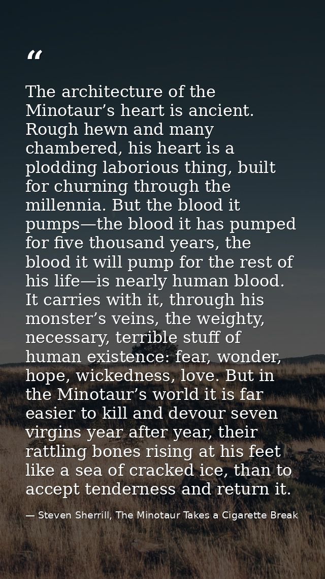 The architecture of the Minotaur’s heart is ancient. Rough hewn and many chambered, his heart is a plodding laborious th — Steven Sherrill, The Minotaur Takes a Cigarette Break