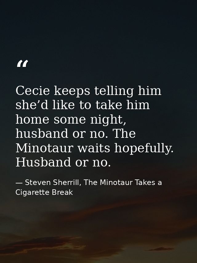 Cecie keeps telling him she’d like to take him home some night, husband or no. The Minotaur waits hopefully. Husband or  — Steven Sherrill, The Minotaur Takes a Cigarette Break