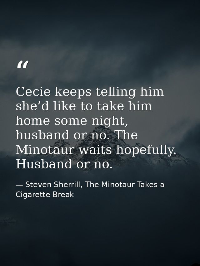 Cecie keeps telling him she’d like to take him home some night, husband or no. The Minotaur waits hopefully. Husband or  — Steven Sherrill, The Minotaur Takes a Cigarette Break