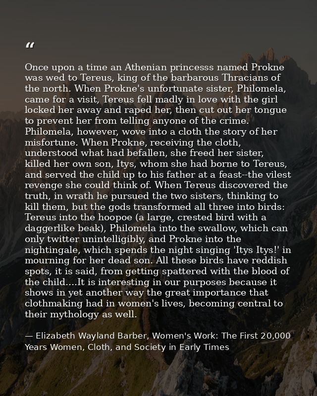 Once upon a time an Athenian princesss named Prokne was wed to Tereus, king of the barbarous Thracians of the north. Whe — Elizabeth Wayland Barber, Women's Work: The First 20,000 Years Women, Cloth, and Society in Early Times