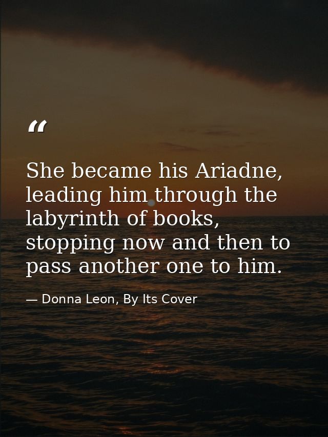She became his Ariadne, leading him through the labyrinth of books, stopping now and then to pass another one to him. — Donna Leon, By Its Cover