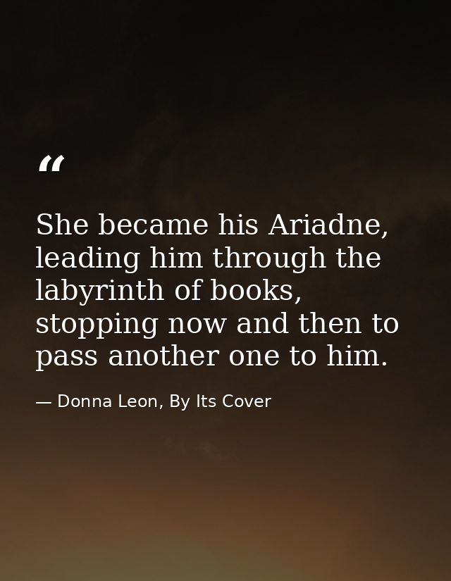 She became his Ariadne, leading him through the labyrinth of books, stopping now and then to pass another one to him. — Donna Leon, By Its Cover